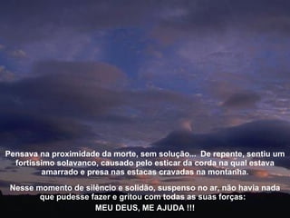 Nesse momento de silêncio e solidão, suspenso no ar, não havia nada que pudesse fazer e gritou com todas as suas forças:  MEU DEUS, ME AJUDA !!! Pensava na proximidade da morte, sem solução...  De repente, sentiu um fortíssimo solavanco, causado pelo esticar da corda na qual estava amarrado e presa nas estacas cravadas na montanha. 