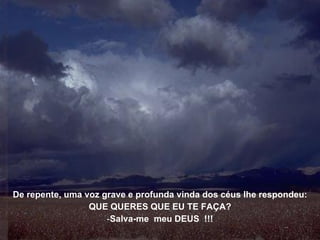 De repente, uma voz grave e profunda vinda dos céus lhe respondeu: QUE QUERES QUE EU TE FAÇA? Salva-me  meu DEUS  !!! 