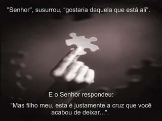 "Senhor", susurrou, “gostaria daquela que está ali".  E o Senhor respondeu: “ Mas filho meu, esta é justamente a cruz que você acabou de deixar...".  