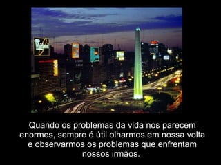 Quando os problemas da vida nos parecem enormes, sempre é útil olharmos em nossa volta e observarmos os problemas que enfrentam nossos irmãos.  