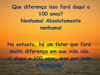 Que diferença isso fará daqui a 100 anos? Nenhuma! Absolutamente nenhuma! No entanto, há um fator que fará muita diferença em sua vida não só daqui a 100 anos, mas por toda eternidade 