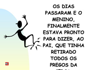 OS DIAS PASSARAM E O MENINO, FINALMENTE ESTAVA PRONTO PARA DIZER, AO PAI, QUE TINHA RETIRADO TODOS OS PREGOS DA CERCA. 