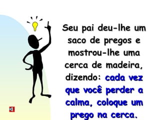 Seu pai deu-lhe um saco de pregos e mostrou-lhe uma cerca de madeira, dizendo:  cada vez que você perder a calma, coloque um prego na cerca. 