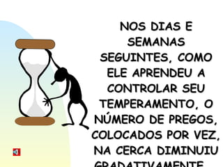 NOS DIAS E SEMANAS SEGUINTES, COMO ELE APRENDEU A CONTROLAR SEU TEMPERAMENTO, O NÚMERO DE PREGOS, COLOCADOS POR VEZ, NA CERCA DIMINUIU GRADATIVAMENTE... 