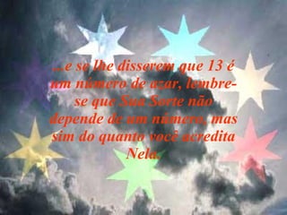 ...e se lhe disserem que 13 é um número de azar, lembre-se que Sua Sorte não depende de um número, mas sim do quanto você acredita Nela. 