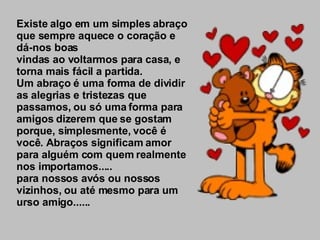 Existe algo em um simples abraço que sempre aquece o coração e dá-nos boas vindas ao voltarmos para casa, e torna mais fácil a partida. Um abraço é uma forma de dividir as alegrias e tristezas que passamos, ou só uma forma para amigos dizerem que se gostam porque, simplesmente, você é você. Abraços significam amor para alguém com quem realmente nos importamos..... para nossos avós ou nossos vizinhos, ou até mesmo para um urso amigo...... 