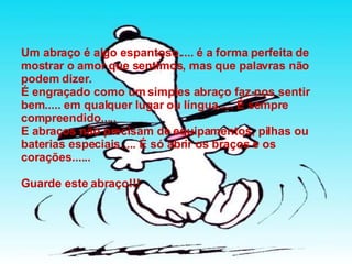 Um abraço é algo espantoso..... é a forma perfeita de mostrar o amor que sentimos, mas que palavras não podem dizer. É engraçado como um simples abraço faz-nos sentir bem..... em qualquer lugar ou língua..... É sempre compreendido..... E abraços não precisam de equipamentos, pilhas ou baterias especiais..... É só abrir os braços e os corações...... Guarde este abraço!!! 