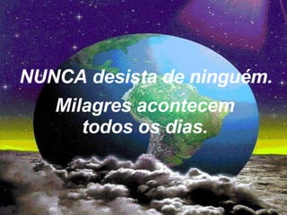 NUNCA desista de ninguém. Milagres acontecem todos os dias. 