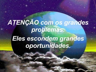 ATENÇÃO com os grandes problemas. Eles escondem grandes oportunidades. 