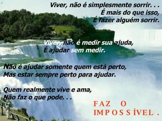 Viver, não é simplesmente sorrir. . . É mais do que isso, É fazer alguém sorrir. N ão é ajudar somente quem está perto, Mas estar sempre perto para ajudar. Quem realmente vive e ama, Não faz o que pode. . . Viver,  não  é medir sua  ajuda, É ajudar  sem medir.   FAZ  O  IMPOSSÍVEL . 