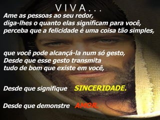 V I V A . . . Ame as pessoas ao seu redor, diga-lhes o quanto elas significam para você, perceba que a felicidade é uma coisa tão simples, que você pode alcançá-la num só gesto, Desde que esse gesto transmita  tudo de bom que existe em você, Desde que signifique  SINCERIDADE. Desde que demonstre  AMOR. 