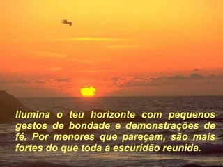 Ilumina o teu horizonte com pequenos gestos de bondade e demonstrações de fé. Por menores que pareçam, são mais fortes do que toda a escuridão reunida. 