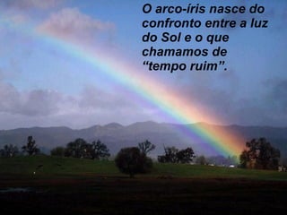 O arco-íris nasce do confronto entre a luz do Sol e o que chamamos de “ tempo ruim”. 