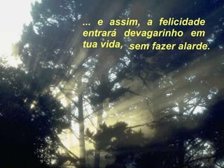 ... e assim, a felicidade entrará devagarinho em tua vida,  sem fazer alarde. 