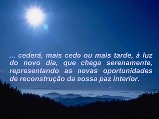 ... cederá, mais cedo ou mais tarde, à luz do novo dia, que chega serenamente, representando as novas oportunidades de reconstrução da nossa paz interior. 
