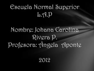 Escuela Normal Superior
         L.A.P

 Nombre: Johana Carolina
        Rivera P.
Profesora: Ángela Aponte

          2012
 