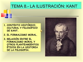 TEMA 8.- LA ILUSTRACIÓN: KANT

1. CONTEXTO HISTÓRICO,
CULTURAL Y FILOSÓFICO
DE KANT.
2. EL FORMALISMO MORAL.
3. RELACIÓN ENTRE EL
FORMALISMO MORAL Y
OTROS PLANTEAMIENTOS
ÉTICOS EN LA HISTORIA
DE LA FILOSOFÍA.

 