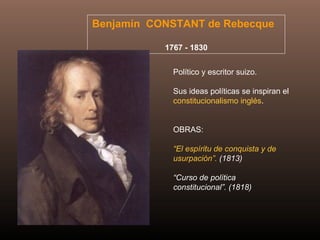 Benjamín CONSTANT de Rebecque
1767 - 1830
Político y escritor suizo.
Sus ideas políticas se inspiran el
constitucionalismo inglés.
OBRAS:
“El espíritu de conquista y de
usurpación”. (1813)
“Curso de política
constitucional”. (1818)
 