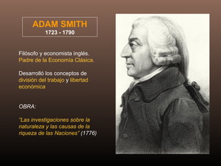 ADAM SMITH
1723 - 1790
Filósofo y economista inglés.
Padre de la Economía Clásica.
Desarrolló los conceptos de
división del trabajo y libertad
económica
OBRA:
“Las investigaciones sobre la
naturaleza y las causas de la
riqueza de las Naciones” (1776)
 