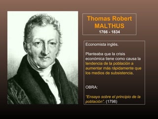 Thomas Robert
MALTHUS
1766 - 1834
Economista inglés.
Planteaba que la crisis
económica tiene como causa la
tendencia de la población a
aumentar más rápidamente que
los medios de subsistencia.
OBRA:
“Ensayo sobre el principio de la
población”. (1798)
 