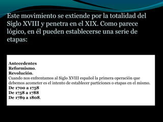 Este movimiento se extiende por la totalidad del
Siglo XVIII y penetra en el XIX. Como parece
lógico, en él pueden establecerse una serie de
etapas:
Antecedentes
Reformismo.
Revolución.
Cuando nos enfrentamos al Siglo XVIII español la primera operación que
debemos acometer es el intento de establecer particiones o etapas en el mismo.
De 1700 a 1758
De 1758 a 1788
De 1789 a 1808.
 