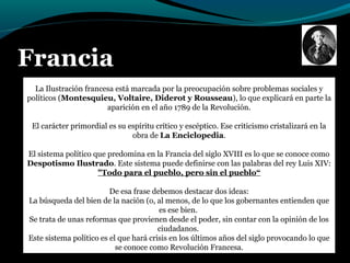 Francia
La Ilustración francesa está marcada por la preocupación sobre problemas sociales y
políticos (Montesquieu, Voltaire, Diderot y Rousseau), lo que explicará en parte la
aparición en el año 1789 de la Revolución.
El carácter primordial es su espíritu crítico y escéptico. Ese criticismo cristalizará en la
obra de La Enciclopedia.
El sistema político que predomina en la Francia del siglo XVIII es lo que se conoce como
Despotismo Ilustrado. Este sistema puede definirse con las palabras del rey Luis XIV:
"Todo para el pueblo, pero sin el pueblo“
De esa frase debemos destacar dos ideas:
La búsqueda del bien de la nación (o, al menos, de lo que los gobernantes entienden que
es ese bien.
Se trata de unas reformas que provienen desde el poder, sin contar con la opinión de los
ciudadanos.
Este sistema político es el que hará crisis en los últimos años del siglo provocando lo que
se conoce como Revolución Francesa.
 