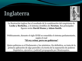 Inglaterra
La Ilustración inglesa fue el resultado de la combinación del empirismo de
Locke y Berkeley, y el sistema científico de Newton. Sus principales
figuras serán David Hume y Adam Smith.
Políticamente, durante el siglo XVIII se consolida el sistema parlamentario,
según el cual
"El rey reina, pero no gobierna“
Quien gobierna es el Parlamento y los ministros. En definitiva, se trata de la
primera aplicación de algo parecido a la teoría de la separación de poderes
(legislativo, ejecutivo y judicial) propugnada por Montesquieu.
 