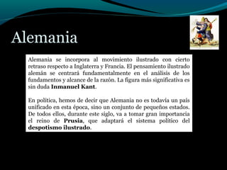 Alemania
Alemania se incorpora al movimiento ilustrado con cierto
retraso respecto a Inglaterra y Francia. El pensamiento ilustrado
alemán se centrará fundamentalmente en el análisis de los
fundamentos y alcance de la razón. La figura más significativa es
sin duda Inmanuel Kant.
En política, hemos de decir que Alemania no es todavía un país
unificado en esta época, sino un conjunto de pequeños estados.
De todos ellos, durante este siglo, va a tomar gran importancia
el reino de Prusia, que adaptará el sistema político del
despotismo ilustrado.
 