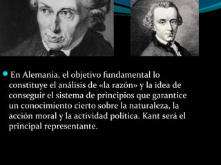 En Alemania, el objetivo fundamental lo
constituye el análisis de «la razón» y la idea de
conseguir el sistema de principios que garantice
un conocimiento cierto sobre la naturaleza, la
acción moral y la actividad política. Kant será el
principal representante.
 