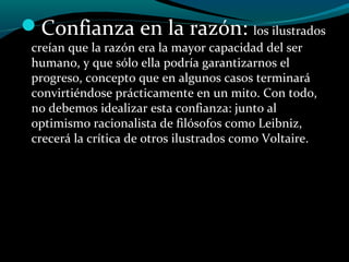 Confianza en la razón: los ilustrados
creían que la razón era la mayor capacidad del ser
humano, y que sólo ella podría garantizarnos el
progreso, concepto que en algunos casos terminará
convirtiéndose prácticamente en un mito. Con todo,
no debemos idealizar esta confianza: junto al
optimismo racionalista de filósofos como Leibniz,
crecerá la crítica de otros ilustrados como Voltaire.
 