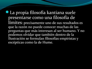 La propia filosofía kantiana suele
presentarse como una filosofía de
límites: precisamente uno de sus resultados es
que la razón no puede conocer muchas de las
preguntas que más interesan al ser humano. Y no
podemos olvidar que también dentro de la
Ilustración se formulan filosofías empiristas y
escépticas como la de Hume.
 