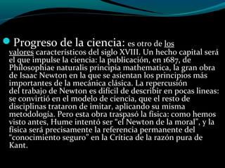 Progreso de la ciencia: es otro de los
valores característicos del siglo XVIII. Un hecho capital será
el que impulse la ciencia: la publicación, en 1687, de
Philosophiae naturalis principia mathematica, la gran obra
de Isaac Newton en la que se asientan los principios más
importantes de la mecánica clásica. La repercusión
del trabajo de Newton es difícil de describir en pocas lineas:
se convirtió en el modelo de ciencia, que el resto de
disciplinas trataron de imitar, aplicando su misma
metodología. Pero esta obra traspasó la física: como hemos
visto antes, Hume intentó ser “el Newton de la moral”, y la
física será precisamente la referencia permanente del
“conocimiento seguro” en la Crítica de la razón pura de
Kant.
 