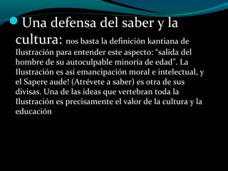 Una defensa del saber y la
cultura: nos basta la definición kantiana de
Ilustración para entender este aspecto: “salida del
hombre de su autoculpable minoría de edad”. La
Ilustración es así emancipación moral e intelectual, y
el Sapere aude! (Atrévete a saber) es otra de sus
divisas. Una de las ideas que vertebran toda la
Ilustración es precisamente el valor de la cultura y la
educación
 