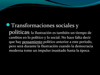 Transformaciones sociales y
políticas: la Ilustración es también un tiempo de
cambios en lo político y lo social. No hace falta decir
que hay pensamiento político anterior a este periodo,
pero será durante la Ilustración cuando la democracia
moderna tome un impulso inusitado hasta la época.
 