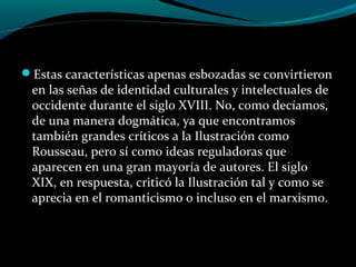 Estas características apenas esbozadas se convirtieron
en las señas de identidad culturales y intelectuales de
occidente durante el siglo XVIII. No, como decíamos,
de una manera dogmática, ya que encontramos
también grandes críticos a la Ilustración como
Rousseau, pero sí como ideas reguladoras que
aparecen en una gran mayoría de autores. El siglo
XIX, en respuesta, criticó la Ilustración tal y como se
aprecia en el romanticismo o incluso en el marxismo.
 