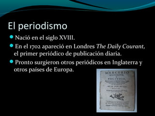 El periodismo
Nació en el siglo XVIII.
En el 1702 apareció en Londres The Daily Courant,
el primer periódico de publicación diaria.
Pronto surgieron otros periódicos en Inglaterra y
otros países de Europa.
 
