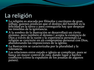 La religión
La religión es atacada por filósofos y escritores de gran
influjo, quienes predican que el destino del hombre es la
felicidad en la tierra y para conseguirla hay que despejar
las tinieblas de la ignorancia.
A la sombra de la ilustración se desarrollará un cierto
ateismo, pero también el deismo ( acepta la existencia de
Dios a través de la razón y la experiencia personal).La
religión se convierte en un compromiso personal con Dios,
abandonando las imposiciones de la iglesia.
La Ilustración se caracterizaba por la pluralidad y la
tolerancia.
Las relaciones entre estado e iglesia se complican, pues se
busca un mayor control de esta, dando lugar a fuertes
conflictos (como la expulsión de los jesuitas de algunos
países).
 