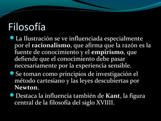 Filosofía
La Ilustración se ve influenciada especialmente
por el racionalismo, que afirma que la razón es la
fuente de conocimiento y el empirismo, que
defiende que el conocimiento debe pasar
necesariamente por la experiencia sensible.
Se toman como principios de investigación el
método cartesiano y las leyes descubiertas por
Newton.
Destaca la influencia también de Kant, la figura
central de la filosofía del siglo XVIIII.
 