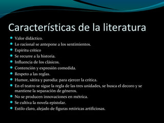 Características de la literatura
 Valor didáctico.
 Lo racional se antepone a los sentimientos.
 Espíritu crítico
 Se recurre a la historia.
 Influencia de los clásicos.
 Contención y expresión comedida.
 Respeto a las reglas.
 Humor, sátira y parodia: para ejercer la crítica.
 En el teatro se sigue la regla de las tres unidades, se busca el decoro y se
mantiene la separación de géneros.
 No se producen innovaciones en métrica.
 Se cultiva la novela epistolar.
 Estilo claro, alejado de figuras retóricas artificiosas.
 