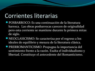 Corrientes literarias
POSBARROCO: Es una continuación de la literatura
barroca. Las obras posbarrocas carecen de originalidad
pero esta corriente se mantiene durante la primera mitas
de siglo.
NEOCLASICISMO: Se caracteriza por el regreso a los
ideales de equilibrio y mesura de la literatura clásica.
PRERROMANTICISMO: Propugna la importancia del
sentimiento frente a la razón. Exalta el individualismo y
libertad. Constituye el antecedente del Romanticismo.
 