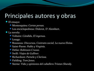 Principales autores y obras
El ensayo:
Montesquieu: Cartas persas.
Los enciclopedistas: Diderot, D`Alembert.
La novela:
Voltaire: Cándido, El ingenuo.
Lesage.
Rousseau: Discursos, Contrato social, La nueva Eloísa.
Saint-Pierre: Pablo y Virginia.
Defoe: Robinson Crusoe.
Swift: Viajes de Gulliver.
Richardson: Pamela y Clarissa.
Fielding: Tom Jones.
Sterne: Vida y opiniones del caballero Tristan Shandy.
 