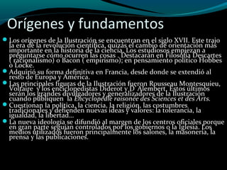 Orígenes y fundamentos
Los orígenes de la Ilustración se encuentran en el siglo XVII. Este trajo
la era de la revolución científica, quizás el cambio de orientación más
importante en la historia de la ciencia. Los estudiosos empiezan a
preguntarse cómo ocurren las cosas . Destacarán en Filosofía Descartes
( racionalismo) o Bacon ( empirismo); en pensamiento político Hobbes
o Locke.
Adquirió su forma definitiva en Francia, desde donde se extendió al
resto de Europa y América.
Las principales figuras de la Ilustración fueron Rousseau Montesquieu,
Voltaire y los enciclopedistas Diderot y D`Alembert. Estos últimos
serán los grandes divulgadores y generalizadores de la Ilustración
cuando publiquen la Encyclopédie raisonée des Sciences et des Arts.
Cuestionan la política, la ciencia, la religión, las costumbres
tradicionales y defienden nuevas ideas y valores: la tolerancia, la
igualdad, la libertad…
La nueva ideología se difundió al margen de los centros oficiales porque
en gran parte seguían controlados por los gobiernos o la Iglesia. Los
medios utilizados fueron principalmente los salones, la masonería, la
prensa y las publicaciones.
 