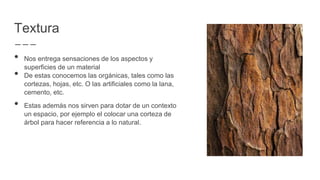 Textura
• Nos entrega sensaciones de los aspectos y
superficies de un material
• De estas conocemos las orgánicas, tales como las
cortezas, hojas, etc. O las artificiales como la lana,
cemento, etc.
• Estas además nos sirven para dotar de un contexto
un espacio, por ejemplo el colocar una corteza de
árbol para hacer referencia a lo natural.
 