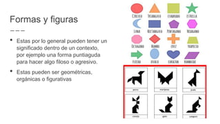 Formas y figuras
• Estas por lo general pueden tener un
significado dentro de un contexto,
por ejemplo una forma puntiaguda
para hacer algo filoso o agresivo.
• Estas pueden ser geométricas,
orgánicas o figurativas
 