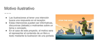 Motivo ilustrativo
● Las ilustraciones al tener una intención
busca una respuesta en el receptor.
● Estas intenciones pueden ser informativas,
discursivas (debate) o motivantes sobre un
tema o concepto.
● En el caso de este proyecto, el motivo sera
el representar el contenido de un libro o
texto mediante la ilustracion de una portada.
 