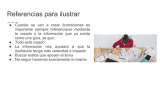 Referencias para ilustrar
● Cuando se van a crear ilustraciones es
importante siempre referenciarse mediante
lo creado o la información que ya existe
como una guía, ya que:
● Todo está creado
● La información nos ayudará a que la
ilustración tenga más veracidad e impacto
● Buscar estilos que apoyen el tema
● No seguir haciendo exactamente lo mismo
 
