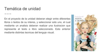 Temática de unidad
En el proyecto de la unidad deberan elegir entre diferentes
libros o textos de su interes, y seleccionar solo uno, el cual
mediante un analisis deberan realizar una ilustracion que
represente el texto o libro seleccionado. Esto anterior
mediante distintas tecnicas del lenguje visual.
 