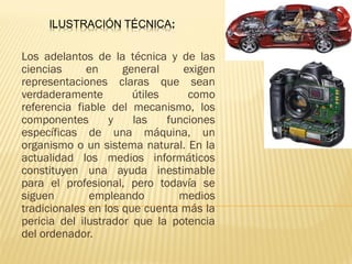 Los adelantos de la técnica y de las 
ciencias en general exigen 
representaciones claras que sean 
verdaderamente útiles como 
referencia fiable del mecanismo, los 
componentes y las funciones 
específicas de una máquina, un 
organismo o un sistema natural. En la 
actualidad los medios informáticos 
constituyen una ayuda inestimable 
para el profesional, pero todavía se 
siguen empleando medios 
tradicionales en los que cuenta más la 
pericia del ilustrador que la potencia 
del ordenador. 
 