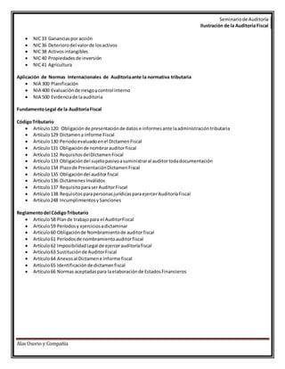 Seminario de Auditoría 
Ilustración de la Auditoría Fiscal 
NIC 33 Ganancias por acción 
Alas Osorio y Compañía   NIC 36 Deterioro del valor de los activos 
 NIC 38 Activos intangibles 
 NIC 40 Propiedades de inversión 
 NIC 41 Agricultura 
Aplicación de Normas Internacionales de Auditoria ante la normativa tributaria 
 NIA 300 Planificación 
 NIA 400 Evaluación de riesgo y control interno 
 NIA 500 Evidencia de la auditoria 
Fundamento Legal de la Auditoría Fiscal 
Código Tributario 
 Artículo 120: Obligación de presentación de datos e informes ante la administración tributaria 
 Artículo 129 Dictamen a informe Fiscal 
 Artículo 130 Periodo evaluado en el Dictamen Fiscal 
 Artículo 131 Obligación de nombrar auditor fiscal 
 Artículo 132 Requisitos del Dictamen Fiscal 
 Artículo 133 Obligación del sujeto pasivo a suministrar al auditor toda documentación 
 Artículo 134 Plazo de Presentación Dictamen Fiscal 
 Artículo 135 Obligación del auditor fiscal 
 Artículo 136 Dictámenes Inválidos 
 Artículo 137 Requisito para ser Auditor Fiscal 
 Artículo 138 Requisitos para personas jurídicas para ejercer Auditoría Fiscal 
 Artículo 248 Incumplimientos y Sanciones 
Reglamento del Código Tributario 
 Artículo 58 Plan de trabajo para el Auditor Fiscal 
 Artículo 59 Períodos y ejercicios a dictaminar 
 Artículo 60 Obligación de Nombramiento de auditor fiscal 
 Artículo 61 Períodos de nombramiento auditor fiscal 
 Artículo 62 Imposibilidad Legal de ejercer auditoría fiscal 
 Artículo 63 Sustitución de Auditor Fiscal 
 Artículo 64 Anexos al Dictamen e informe fiscal 
 Artículo 65 Identificación de dictamen fiscal 
 Artículo 66 Normas aceptadas para la elaboración de Estados Financieros 
