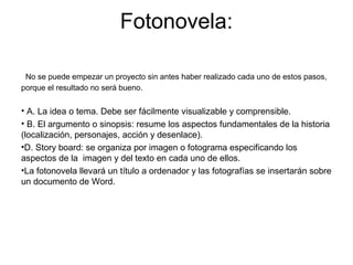 Fotonovela:
No se puede empezar un proyecto sin antes haber realizado cada uno de estos pasos,
porque el resultado no será bueno.
• A. La idea o tema. Debe ser fácilmente visualizable y comprensible.
• B. El argumento o sinopsis: resume los aspectos fundamentales de la historia
(localización, personajes, acción y desenlace).
•D. Story board: se organiza por imagen o fotograma especificando los
aspectos de la imagen y del texto en cada uno de ellos.
•La fotonovela llevará un título a ordenador y las fotografías se insertarán sobre
un documento de Word.
 